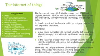 The Internet of things
The Internet of things ( IoT ) is the connection of physical
objects, buildins, vehicles and local networks via the internet
and their ability through improved technology to exchange
data.
Its development and use has started in recent years and its use
will expand in the future.
Examples :
 In our house our fridge will connect with the IoT to warn us
when it is empty or it will order οn his own everything we
want
 In the factories probes which will connect with the IoT and
with the machines will control the production depending on
the demand
These are two simple examples of the usage of the Internet of
things. We can see how much it will help people and
simultaneusly develop risks related to personal data.
Its applications
• Media
• Environmental monitoring
• Infrastructure management
• Manufacturing
• Energy management
• Medical and healthcare
• Building and home automation
• Transportation
• Metropolitan scale positioning
• Consumer application
 
