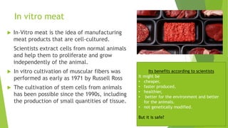 In vitro meat
 In-Vitro meat is the idea of manufacturing
meat products that are cell-cultured.
Scientists extract cells from normal animals
and help them to proliferate and grow
independently of the animal.
 In vitro cultivation of muscular fibers was
performed as early as 1971 by Russell Ross
 The cultivation of stem cells from animals
has been possible since the 1990s, including
the production of small quantities of tissue.
Its benefits according to scientists
It might be
• cheaper,
• faster produced,
• healthier,
• better for the environment and better
for the animals.
• not genetically modified.
But it is safe?
 