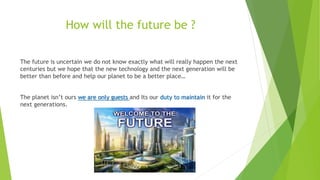 How will the future be ?
The future is uncertain we do not know exactly what will really happen the next
centuries but we hope that the new technology and the next generation will be
better than before and help our planet to be a better place…
The planet isn’t ours we are only guests and Its our duty to maintain it for the
next generations.
 