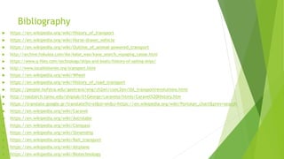 Bibliography
 https://en.wikipedia.org/wiki/History_of_transport
 https://en.wikipedia.org/wiki/Horse-drawn_vehicle
 https://en.wikipedia.org/wiki/Outline_of_animal-powered_transport
 http://archive.hokulea.com/ike/kalai_waa/kane_search_voyaging_canoe.html
 https://www.q-files.com/technology/ships-and-boats/history-of-sailing-ships/
 http://www.localhistories.org/transport.html
 https://en.wikipedia.org/wiki/Wheel
 https://en.wikipedia.org/wiki/History_of_road_transport
 https://people.hofstra.edu/geotrans/eng/ch2en/conc2en/tbl_transportrevolutions.html
 http://nautarch.tamu.edu/shiplab/01George/caravela/htmls/Caravel%20History.htm
 https://translate.google.gr/translate?hl=el&sl=en&u=https://en.wikipedia.org/wiki/Portolan_chart&prev=search
 https://en.wikipedia.org/wiki/Caravel
 https://en.wikipedia.org/wiki/Astrolabe
 https://en.wikipedia.org/wiki/Compass
 https://en.wikipedia.org/wiki/Steamship
 https://en.wikipedia.org/wiki/Rail_transport
 https://en.wikipedia.org/wiki/Airplane
 https://en.wikipedia.org/wiki/Biotechnology
 