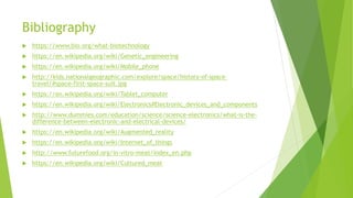 Bibliography
 https://www.bio.org/what-biotechnology
 https://en.wikipedia.org/wiki/Genetic_engineering
 https://en.wikipedia.org/wiki/Mobile_phone
 http://kids.nationalgeographic.com/explore/space/history-of-space-
travel/#space-first-space-suit.jpg
 https://en.wikipedia.org/wiki/Tablet_computer
 https://en.wikipedia.org/wiki/Electronics#Electronic_devices_and_components
 http://www.dummies.com/education/science/science-electronics/what-is-the-
difference-between-electronic-and-electrical-devices/
 https://en.wikipedia.org/wiki/Augmented_reality
 https://en.wikipedia.org/wiki/Internet_of_things
 http://www.futurefood.org/in-vitro-meat/index_en.php
 https://en.wikipedia.org/wiki/Cultured_meat
 