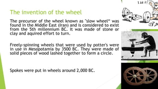 The invention of the wheel
The precursor of the wheel known as "slow wheel“ was
found in the Middle East (Iran) and is considered to exist
from the 5th millennium BC. It was made of stone or
clay and aquired effort to turn.
Freely-spinning wheels that were used by potter's were
in use in Mesopotamia by 3500 BC. They were made of
solid pieces of wood lashed together to form a circle.
Spokes were put in wheels around 2,000 BC.
 