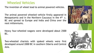 Wheeled Vehicles
The invention of wheel lead to animal powered vehicles.
The animal powered wheeled vehicle firstly appeared in
Mesopotamia and in the Northern Caucasus in the 4th c.
BC and spread to Europe and India and China over the
next millenniums.
Heavy four-wheeled wagons were developed about 2500
BC.
Two-wheeled chariots with spoked wheels were first
developed around 2000 BC in southern Siberia and Central
Asia.
 