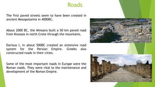 Roads
The first paved streets seem to have been created in
ancient Mesopotamia in 4000BC.
About 2000 BC, the Minoans built a 50 km paved road
from Knossos in north Crete through the mountains.
Darious I, in about 500BC created an extensive road
system for the Persian Empire. Greeks also
constructed roads in their cities.
Some of the most important roads in Europe were the
Roman roads. They were vital to the maintenance and
development of the Roman Empire.
 