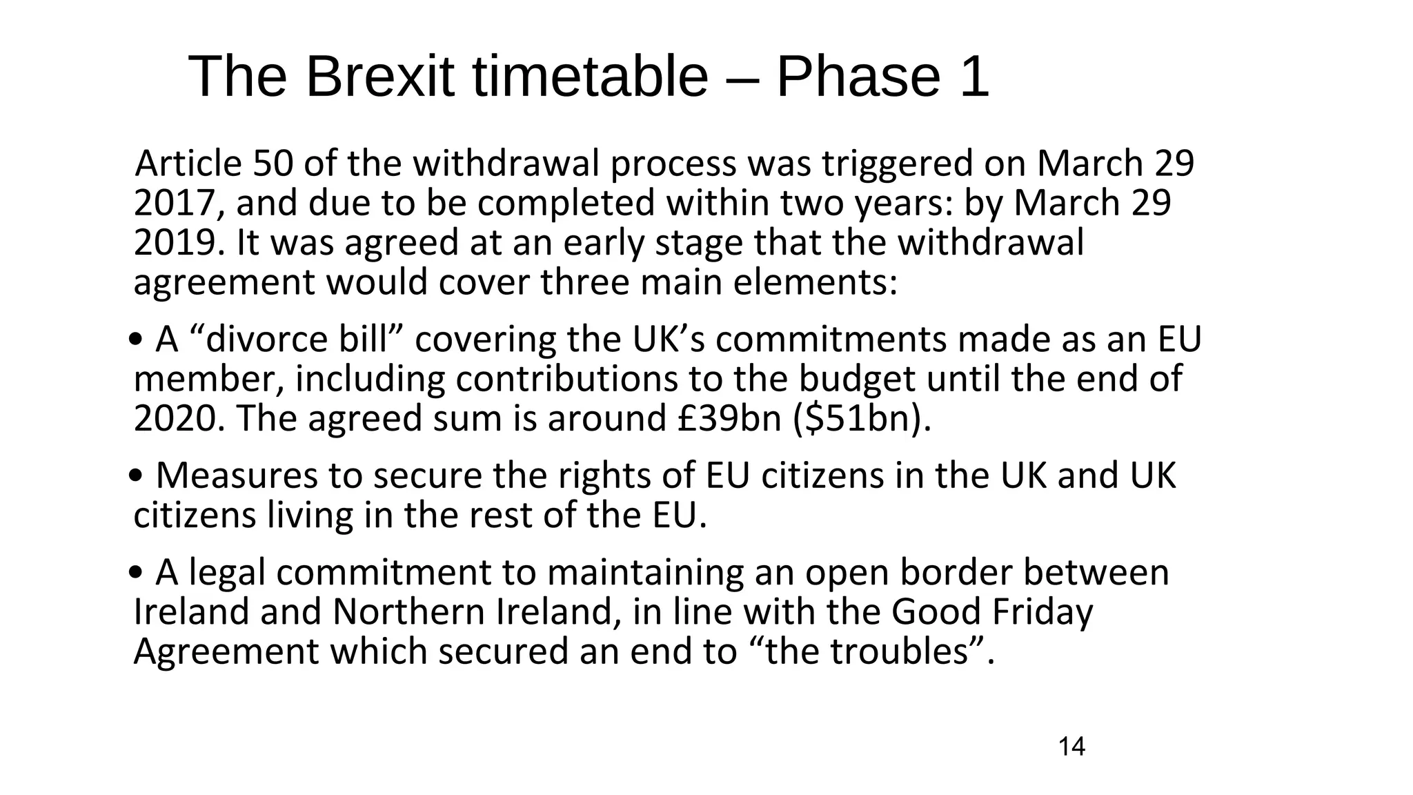 The Brexit timetable – Phase 1
Article 50 of the withdrawal process was triggered on March 29
2017, and due to be completed within two years: by March 29
2019. It was agreed at an early stage that the withdrawal
agreement would cover three main elements:
• A “divorce bill” covering the UK’s commitments made as an EU
member, including contributions to the budget until the end of
2020. The agreed sum is around £39bn ($51bn).
• Measures to secure the rights of EU citizens in the UK and UK
citizens living in the rest of the EU.
• A legal commitment to maintaining an open border between
Ireland and Northern Ireland, in line with the Good Friday
Agreement which secured an end to “the troubles”.
14
 