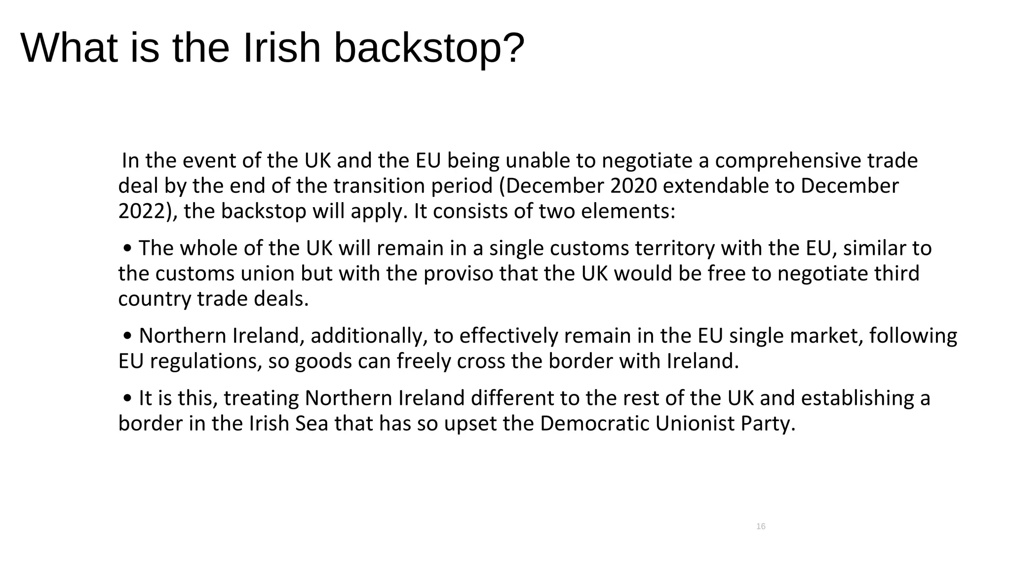 What is the Irish backstop?
In the event of the UK and the EU being unable to negotiate a comprehensive trade
deal by the end of the transition period (December 2020 extendable to December
2022), the backstop will apply. It consists of two elements:
• The whole of the UK will remain in a single customs territory with the EU, similar to
the customs union but with the proviso that the UK would be free to negotiate third
country trade deals.
• Northern Ireland, additionally, to effectively remain in the EU single market, following
EU regulations, so goods can freely cross the border with Ireland.
• It is this, treating Northern Ireland different to the rest of the UK and establishing a
border in the Irish Sea that has so upset the Democratic Unionist Party.
16
 