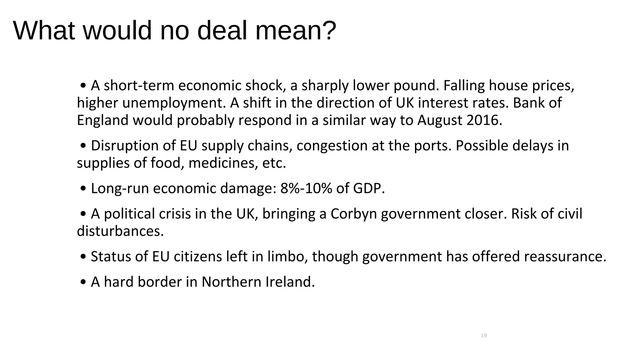 What would no deal mean?
• A short-term economic shock, a sharply lower pound. Falling house prices,
higher unemployment. A shift in the direction of UK interest rates. Bank of
England would probably respond in a similar way to August 2016.
• Disruption of EU supply chains, congestion at the ports. Possible delays in
supplies of food, medicines, etc.
• Long-run economic damage: 8%-10% of GDP.
• A political crisis in the UK, bringing a Corbyn government closer. Risk of civil
disturbances.
• Status of EU citizens left in limbo, though government has offered reassurance.
• A hard border in Northern Ireland.
19
 