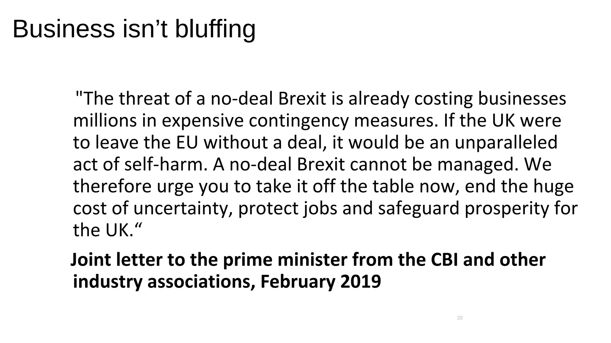 Business isn’t bluffing
"The threat of a no-deal Brexit is already costing businesses
millions in expensive contingency measures. If the UK were
to leave the EU without a deal, it would be an unparalleled
act of self-harm. A no-deal Brexit cannot be managed. We
therefore urge you to take it off the table now, end the huge
cost of uncertainty, protect jobs and safeguard prosperity for
the UK.“
Joint letter to the prime minister from the CBI and other
industry associations, February 2019
20
 