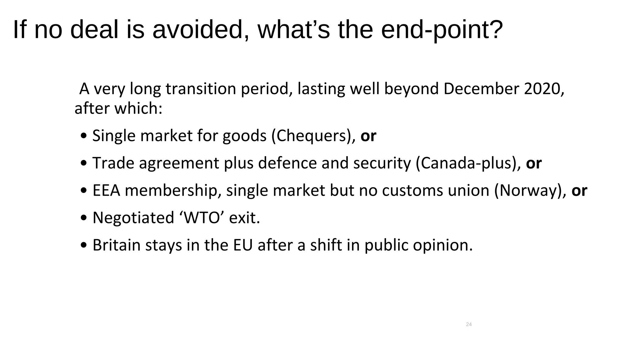 If no deal is avoided, what’s the end-point?
A very long transition period, lasting well beyond December 2020,
after which:
• Single market for goods (Chequers), or
• Trade agreement plus defence and security (Canada-plus), or
• EEA membership, single market but no customs union (Norway), or
• Negotiated ‘WTO’ exit.
• Britain stays in the EU after a shift in public opinion.
24
 