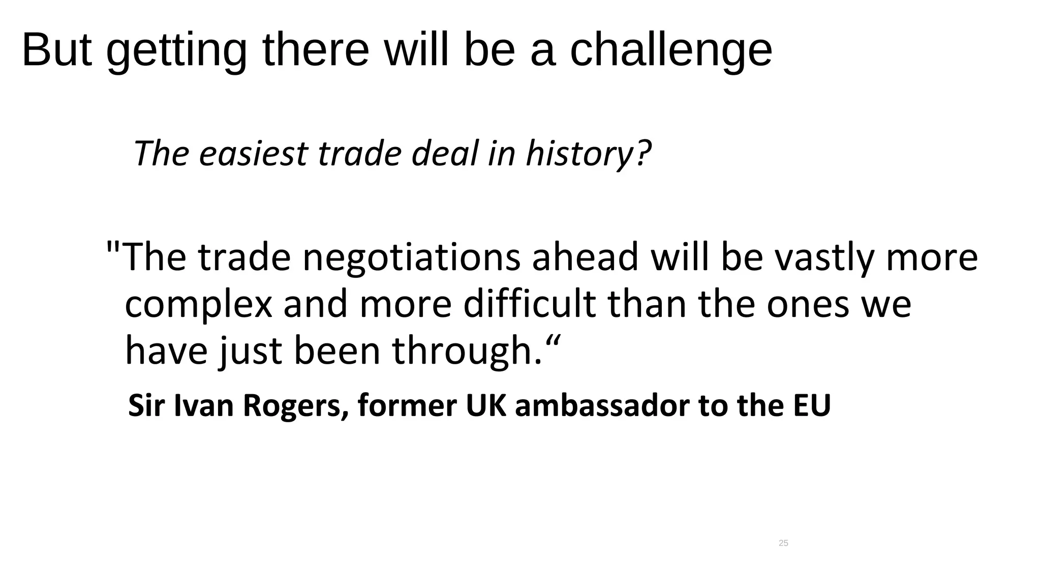 But getting there will be a challenge
The easiest trade deal in history?
"The trade negotiations ahead will be vastly more
complex and more difficult than the ones we
have just been through.“
Sir Ivan Rogers, former UK ambassador to the EU
25
 