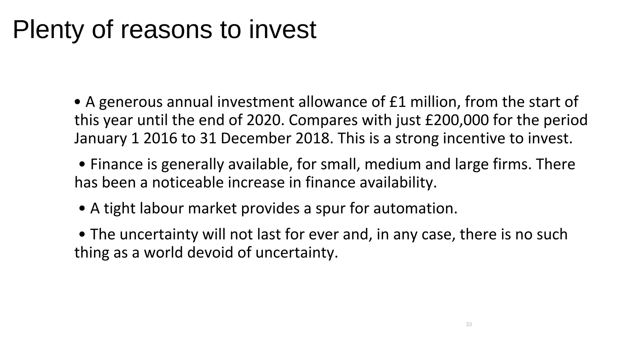 Plenty of reasons to invest
• A generous annual investment allowance of £1 million, from the start of
this year until the end of 2020. Compares with just £200,000 for the period
January 1 2016 to 31 December 2018. This is a strong incentive to invest.
• Finance is generally available, for small, medium and large firms. There
has been a noticeable increase in finance availability.
• A tight labour market provides a spur for automation.
• The uncertainty will not last for ever and, in any case, there is no such
thing as a world devoid of uncertainty.
33
 