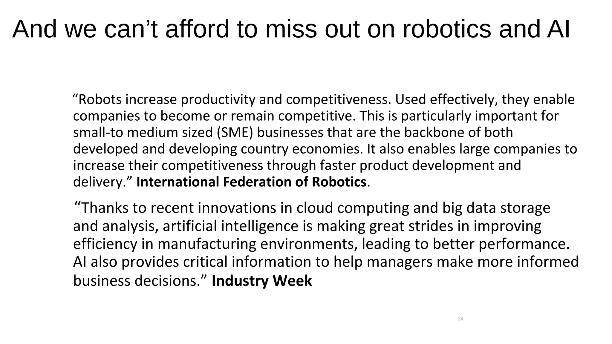 And we can’t afford to miss out on robotics and AI
“Robots increase productivity and competitiveness. Used effectively, they enable
companies to become or remain competitive. This is particularly important for
small-to medium sized (SME) businesses that are the backbone of both
developed and developing country economies. It also enables large companies to
increase their competitiveness through faster product development and
delivery.” International Federation of Robotics.
“Thanks to recent innovations in cloud computing and big data storage
and analysis, artificial intelligence is making great strides in improving
efficiency in manufacturing environments, leading to better performance.
AI also provides critical information to help managers make more informed
business decisions.” Industry Week
34
 
