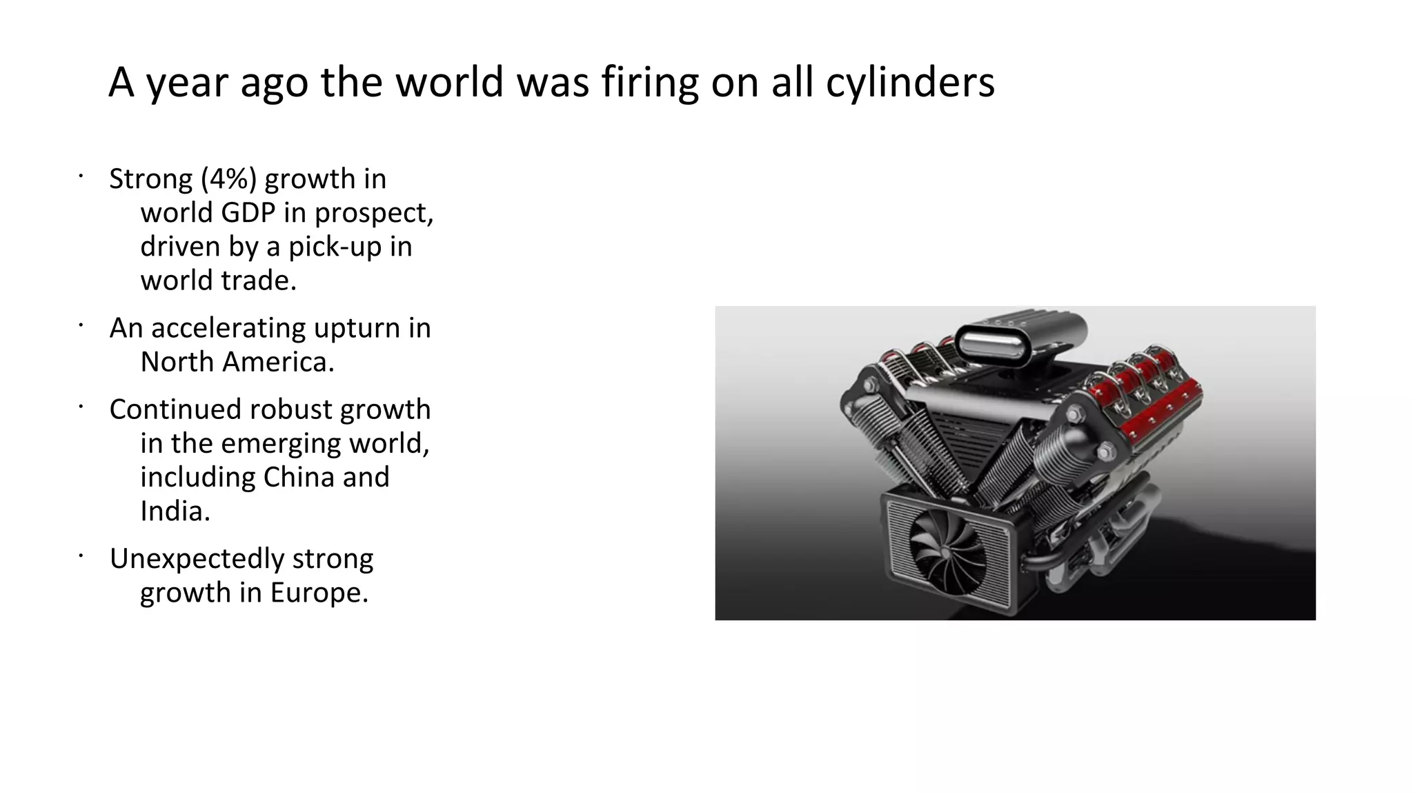 A year ago the world was firing on all cylinders
•
Strong (4%) growth in
world GDP in prospect,
driven by a pick-up in
world trade.
•
An accelerating upturn in
North America.
•
Continued robust growth
in the emerging world,
including China and
India.
•
Unexpectedly strong
growth in Europe.
 