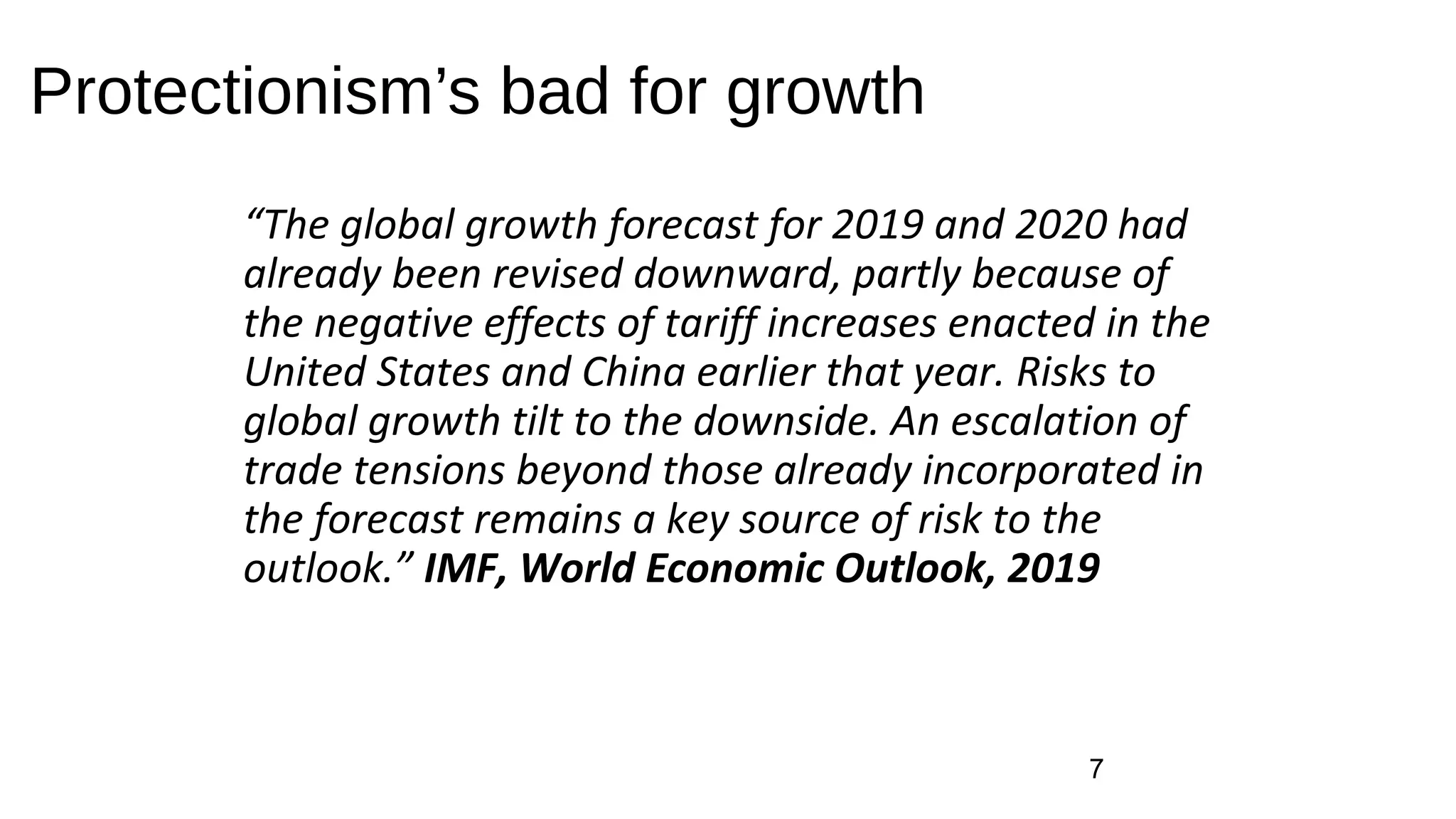 Protectionism’s bad for growth
“The global growth forecast for 2019 and 2020 had
already been revised downward, partly because of
the negative effects of tariff increases enacted in the
United States and China earlier that year. Risks to
global growth tilt to the downside. An escalation of
trade tensions beyond those already incorporated in
the forecast remains a key source of risk to the
outlook.” IMF, World Economic Outlook, 2019
7
 