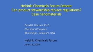 Helsinki Chemicals Forum Debate:
Can product stewardship replace regulations?
Case nanomaterials
David B. Warheit, Ph.D.
Chemours Company
Wilmington, Delaware, USA
Helsinki Chemicals Forum
June 15, 2018
 