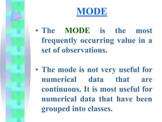 MODE
• The MODE is the most
frequently occurring value in a
set of observations.
• The mode is not very useful for
numerical data that are
continuous. It is most useful for
numerical data that have been
grouped into classes.
 