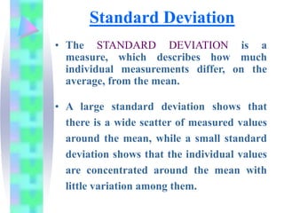 Standard Deviation
• The STANDARD DEVIATION is a
measure, which describes how much
individual measurements differ, on the
average, from the mean.
• A large standard deviation shows that
there is a wide scatter of measured values
around the mean, while a small standard
deviation shows that the individual values
are concentrated around the mean with
little variation among them.
 
