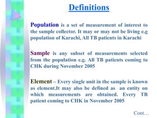 Definitions
Population is a set of measurement of interest to
the sample collector. It may or may not be living e.g
population of Karachi, All TB patients in Karachi
Sample is any subset of measurements selected
from the population e.g. All TB patients coming to
CHK during November 2005
Element – Every single unit in the sample is known
as element.It may also be defined as an entity on
which measurements are obtained. Every TB
patient coming to CHK in November 2005
Cont…
 