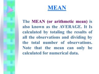 MEAN
The MEAN (or arithmetic mean) is
also known as the AVERAGE. It Is
calculated by totaling the results of
all the observations and dividing by
the total number of observations.
Note that the mean can only be
calculated for numerical data.
 