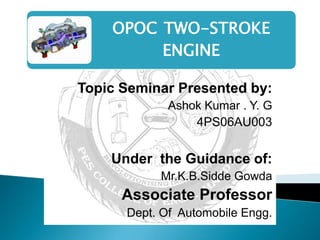 OPOC TWO-STROKE
         ENGINE

Topic Seminar Presented by:
             Ashok Kumar . Y. G
                 4PS06AU003


    Under the Guidance of:
           Mr.K.B.Sidde Gowda
      Associate Professor
      Dept. Of Automobile Engg.
 