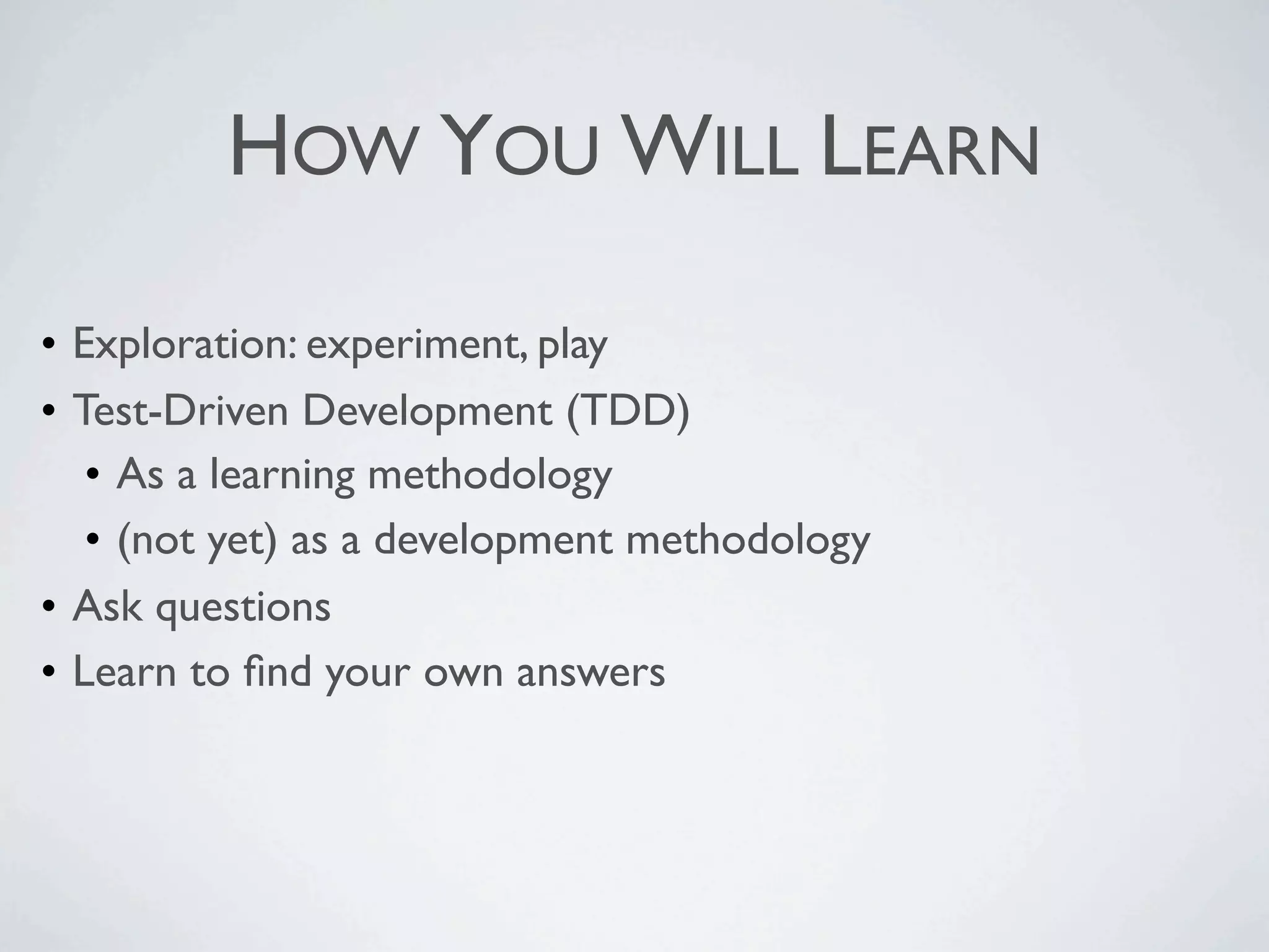 HOW YOU WILL LEARN
• Exploration: experiment, play
• Test-Driven Development (TDD)
• As a learning methodology
• (not yet) as a development methodology
• Ask questions
• Learn to find your own answers