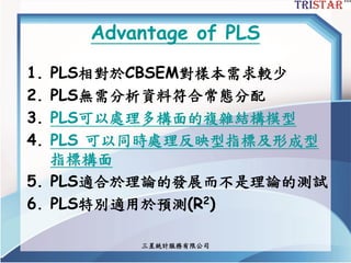三星統計服務有限公司
Advantage of PLS
1. PLS相對於CBSEM對樣本需求較少
2. PLS無需分析資料符合常態分配
3. PLS可以處理多構面的複雜結構模型
4. PLS 可以同時處理反映型指標及形成型
指標構面
5. PLS適合於理論的發展而不是理論的測試
6. PLS特別適用於預測(R2)
 