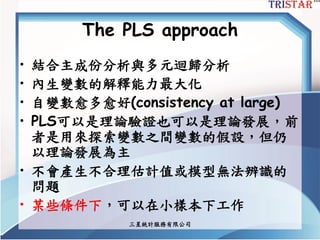 三星統計服務有限公司
The PLS approach
• 結合主成份分析與多元迴歸分析
• 內生變數的解釋能力最大化
• 自變數愈多愈好(consistency at large)
• PLS可以是理論驗證也可以是理論發展，前
者是用來探索變數之間變數的假設，但仍
以理論發展為主
• 不會產生不合理估計值或模型無法辨識的
問題
• 某些條件下，可以在小樣本下工作
 