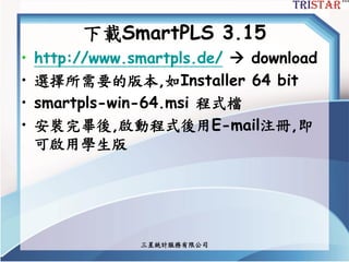 三星統計服務有限公司
下載SmartPLS 3.15
• http://www.smartpls.de/  download
• 選擇所需要的版本,如Installer 64 bit
• smartpls-win-64.msi 程式檔
• 安裝完畢後,啟動程式後用E-mail注冊,即
可啟用學生版
 