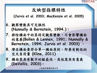 三星統計服務有限公司
反映型指標特性
(Jarvis et al. 2003; MacKenzie et al. 2005)
6. 觀察變數具可交換性
(Nunnally & Bernstein, 1994.)；
7. 移除構面中的某特定觀察變數，不會影響構面
的意義(Bollen & Lennox, 1991; Nunnally &
Bernstein, 1994; Jarvis et al. 2003) 。
8. 潛在構面要符合單一構面原則，即要有較低的
交叉負荷量 (Kline, 2011)
9. 構面需具有數字的敏感性，高低需具有意義
(DeVellis, 2003)。
 