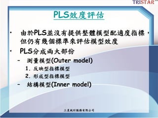 三星統計服務有限公司
PLS效度評估
• 由於PLS並沒有提供整體模型配適度指標，
但仍有幾個標準來評估模型效度
• PLS分成兩大部份
– 測量模型(Outer model)
1. 反映型指標模型
2. 形成型指標模型
– 結構模型(Inner model)
 