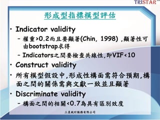 三星統計服務有限公司
形成型指標模型評估
• Indicator validity
– 權重>0.2而且要顯著(Chin, 1998) ,顯著性可
由bootstrap求得
– Indicators之間要檢查共線性,即VIF<10
• Construct validity
• 所有模型假設中,形成性構面需符合預期,構
面之間的關係需與文獻一致並且顯著
• Discriminate validity
– 構面之間的相關<0.7為具有區別效度
 