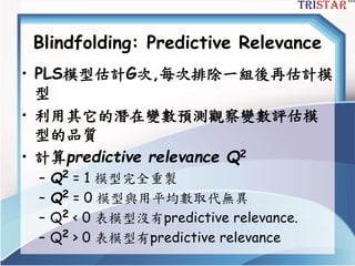 Blindfolding: Predictive Relevance
• PLS模型估計G次,每次排除一組後再估計模
型
• 利用其它的潛在變數預測觀察變數評估模
型的品質
• 計算predictive relevance Q2
– Q2 = 1 模型完全重製
– Q2 = 0 模型與用平均數取代無異
– Q2 < 0 表模型沒有predictive relevance.
– Q2 > 0 表模型有predictive relevance
 