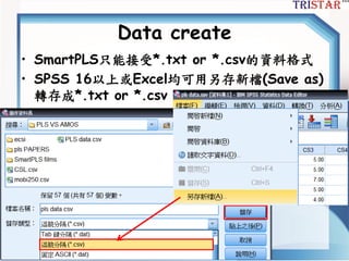 Data create
• SmartPLS只能接受*.txt or *.csv的資料格式
• SPSS 16以上或Excel均可用另存新檔(Save as)
轉存成*.txt or *.csv
 