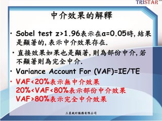 中介效果的解釋
• Sobel test z>1.96表示在α=0.05時,結果
是顯著的,表示中介效果存在.
•直接效果如果也是顯著,則為部份中介,若
不顯著則為完全中介.
• Variance Account For (VAF)=IE/TE
• VAF<20%表示無中介效果
20%<VAF<80%表示部份中介效果
VAF>80%表示完全中介效果
三星統計服務有限公司
 