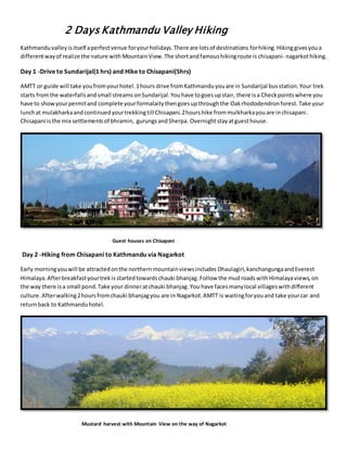 2 Days Kathmandu Valley Hiking
Kathmanduvalleyisitself aperfectvenue foryourholidays.There are lotsof destinations forhiking.Hikinggivesyoua
differentwayof realize the nature with MountainView.The shortandfamoushikingroute is chisapani- nagarkothiking.
Day 1 -Drive to Sundarijal(1 hrs) and Hike to Chisapani(5hrs)
AMTT or guide will take youfromyourhotel.1hours drive fromKathmanduyouare in Sundarijal busstation.Your trek
starts fromthe waterfalls andsmall streams onSundarijal.Youhave togoesupstair, there isa Checkpointswhere you
have to showyourpermitand complete yourformalaitythengoesupthroughthe Oakrhododendronforest. Take your
lunchat mulakharkaandcontinuedyourtrekkingtill Chisapani.2hourshike frommulkharkayouare inchisapani.
Chisapani isthe mix settlementsof bhramin, gurungsandSherpa. Overnightstayatguesthouse.
Guest houses on Chisapani
Day 2 -Hiking from Chisapani to Kathmandu via Nagarkot
Early morningyouwill be attractedonthe northernmountainviewsincludes Dhaulagiri,kanchangungaandEverest
Himalaya.Afterbreakfastyourtrekis startedtowardschauki bhanjag.Follow the mud roadswithHimalayaviews,on
the way there isa small pond.Take your dinneratchauki bhanjag.You have facesmanylocal villageswith different
culture. Afterwalking2hoursfromchauki bhanjagyou are in Nagarkot.AMTT is waitingforyouand take yourcar and
returnback to Kathmanduhotel.
Mustard harvest with Mountain View on the way of Nagarkot
 