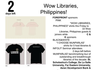 Wow Libraries,
Philippines!
FOREPRONT sponsors
PINK
"WOW LIBRARIES,
PHILIPPINES" shirts this Friday to
33 Wow
Libraries, Philippines guests &
joiners while C &
E sponsors
BLACK&WHITE
"I CHOOSE MUNPARLAS“
shirts for 5 host libraries &
INFOLIT Seminar attendees.
2 days left before
MUNPARLAS' benchmarking tour of
outstanding and breakthrough
libraries of the decade: St.
Scholastica's College, De La Salle
University, Far Eastern University,
Asian Development Bank &
 
