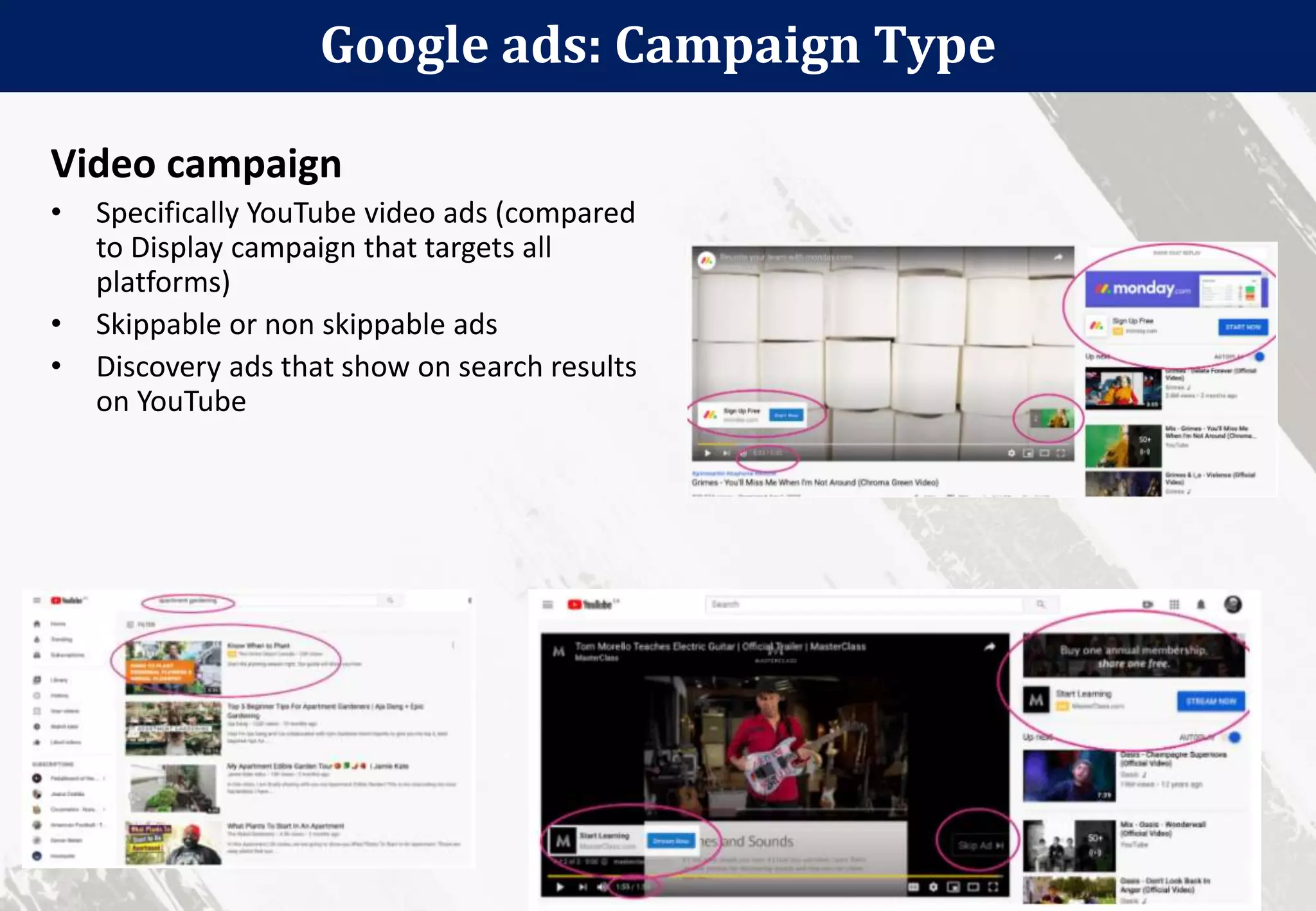 Google ads: Campaign Type
100
Video campaign
• Specifically YouTube video ads (compared
to Display campaign that targets all
platforms)
• Skippable or non skippable ads
• Discovery ads that show on search results
on YouTube
 