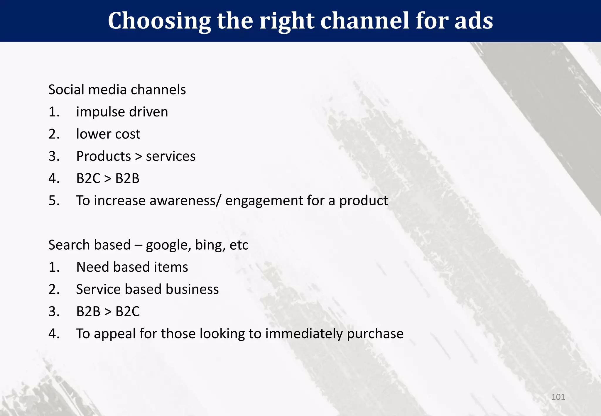 Choosing the right channel for ads
101
Social media channels
1. impulse driven
2. lower cost
3. Products > services
4. B2C > B2B
5. To increase awareness/ engagement for a product
Search based – google, bing, etc
1. Need based items
2. Service based business
3. B2B > B2C
4. To appeal for those looking to immediately purchase
 