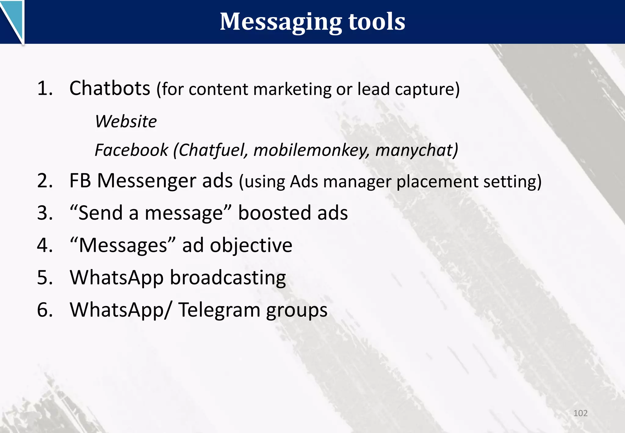 Messaging tools
102
1. Chatbots (for content marketing or lead capture)
Website
Facebook (Chatfuel, mobilemonkey, manychat)
2. FB Messenger ads (using Ads manager placement setting)
3. “Send a message” boosted ads
4. “Messages” ad objective
5. WhatsApp broadcasting
6. WhatsApp/ Telegram groups
 