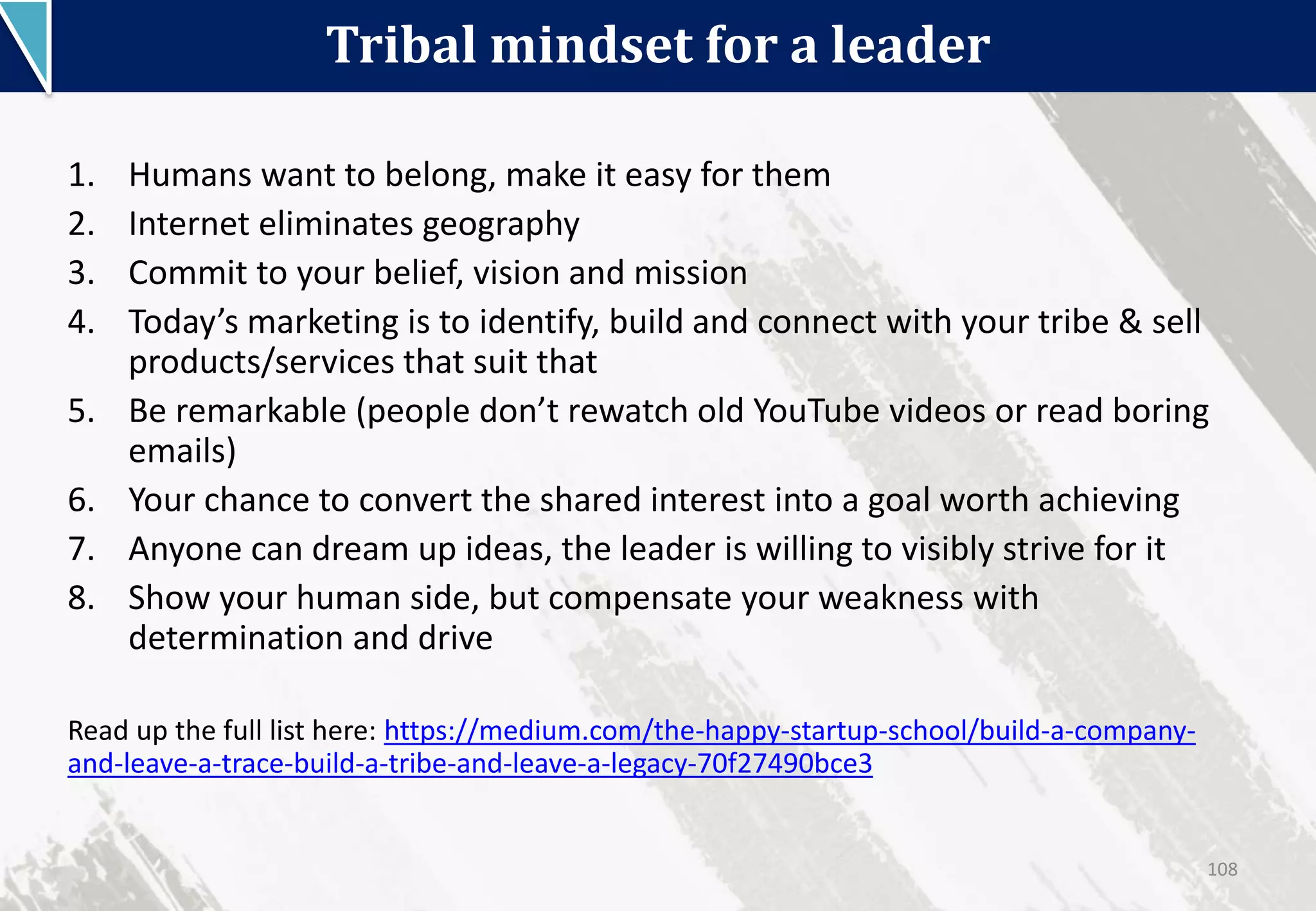 Tribal mindset for a leader
108
1. Humans want to belong, make it easy for them
2. Internet eliminates geography
3. Commit to your belief, vision and mission
4. Today’s marketing is to identify, build and connect with your tribe & sell
products/services that suit that
5. Be remarkable (people don’t rewatch old YouTube videos or read boring
emails)
6. Your chance to convert the shared interest into a goal worth achieving
7. Anyone can dream up ideas, the leader is willing to visibly strive for it
8. Show your human side, but compensate your weakness with
determination and drive
Read up the full list here: https://medium.com/the-happy-startup-school/build-a-company-
and-leave-a-trace-build-a-tribe-and-leave-a-legacy-70f27490bce3
 