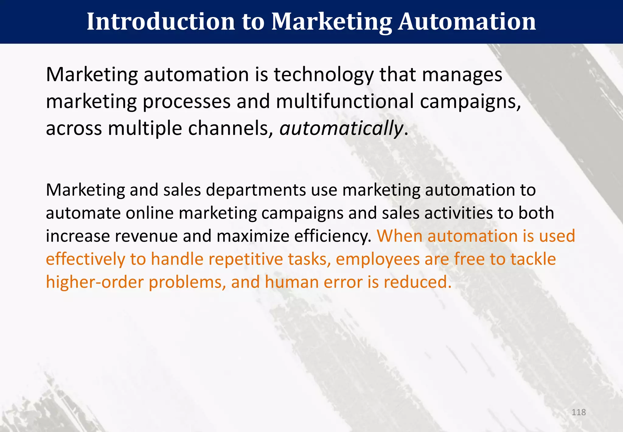 Introduction to Marketing Automation
118
Marketing automation is technology that manages
marketing processes and multifunctional campaigns,
across multiple channels, automatically.
Marketing and sales departments use marketing automation to
automate online marketing campaigns and sales activities to both
increase revenue and maximize efficiency. When automation is used
effectively to handle repetitive tasks, employees are free to tackle
higher-order problems, and human error is reduced.
 