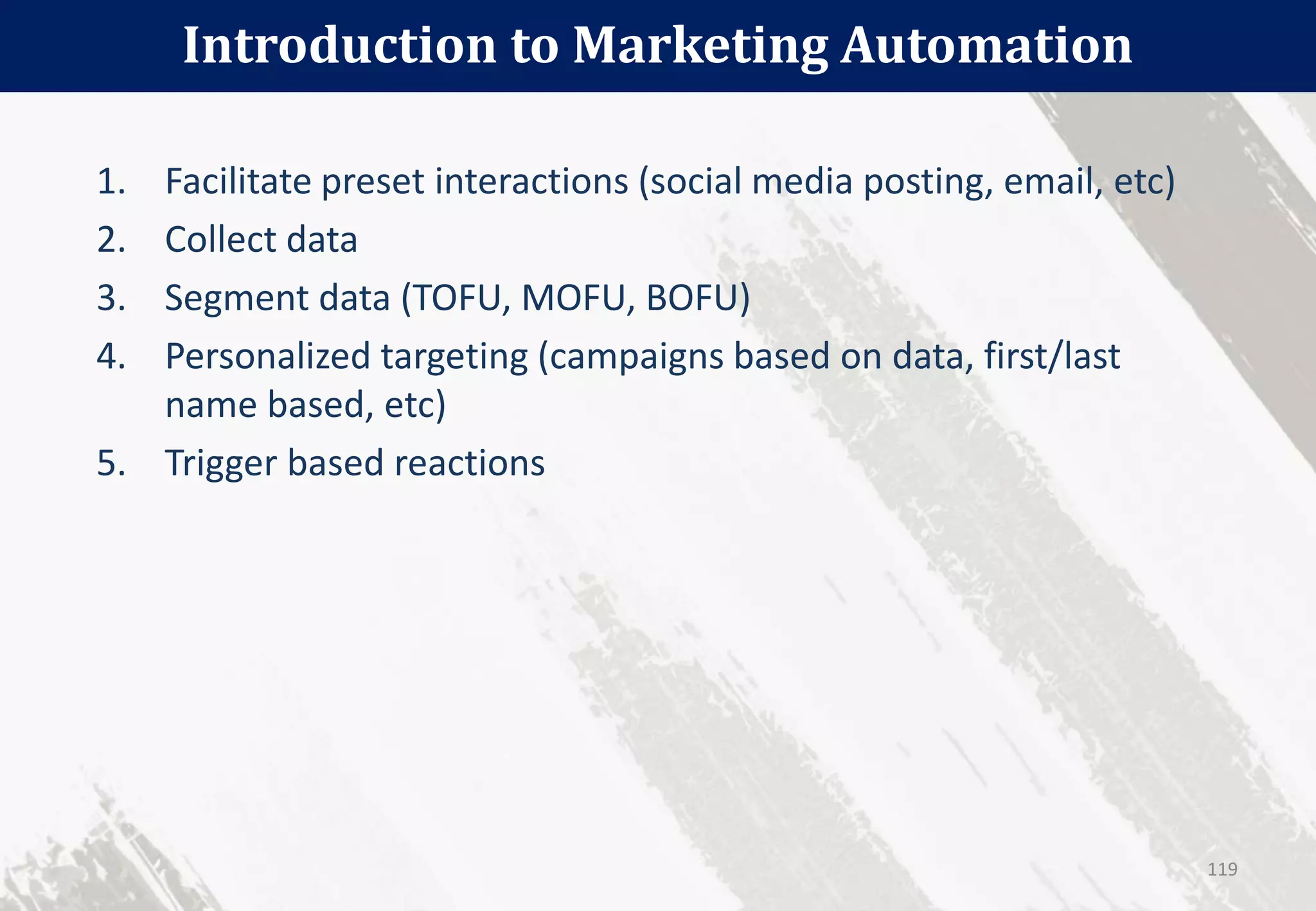 Introduction to Marketing Automation
119
1. Facilitate preset interactions (social media posting, email, etc)
2. Collect data
3. Segment data (TOFU, MOFU, BOFU)
4. Personalized targeting (campaigns based on data, first/last
name based, etc)
5. Trigger based reactions
 