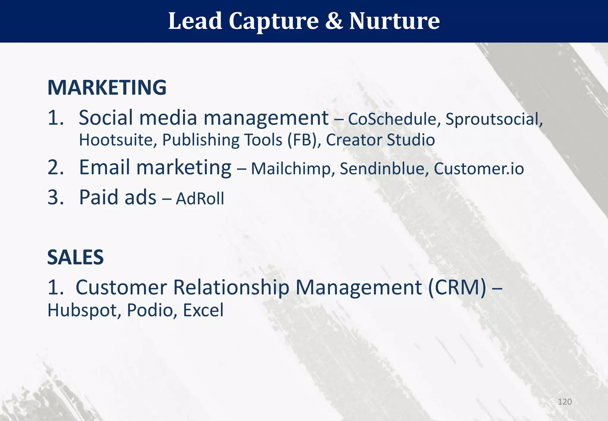 Lead Capture & Nurture
120
MARKETING
1. Social media management – CoSchedule, Sproutsocial,
Hootsuite, Publishing Tools (FB), Creator Studio
2. Email marketing – Mailchimp, Sendinblue, Customer.io
3. Paid ads – AdRoll
SALES
1. Customer Relationship Management (CRM) –
Hubspot, Podio, Excel
 