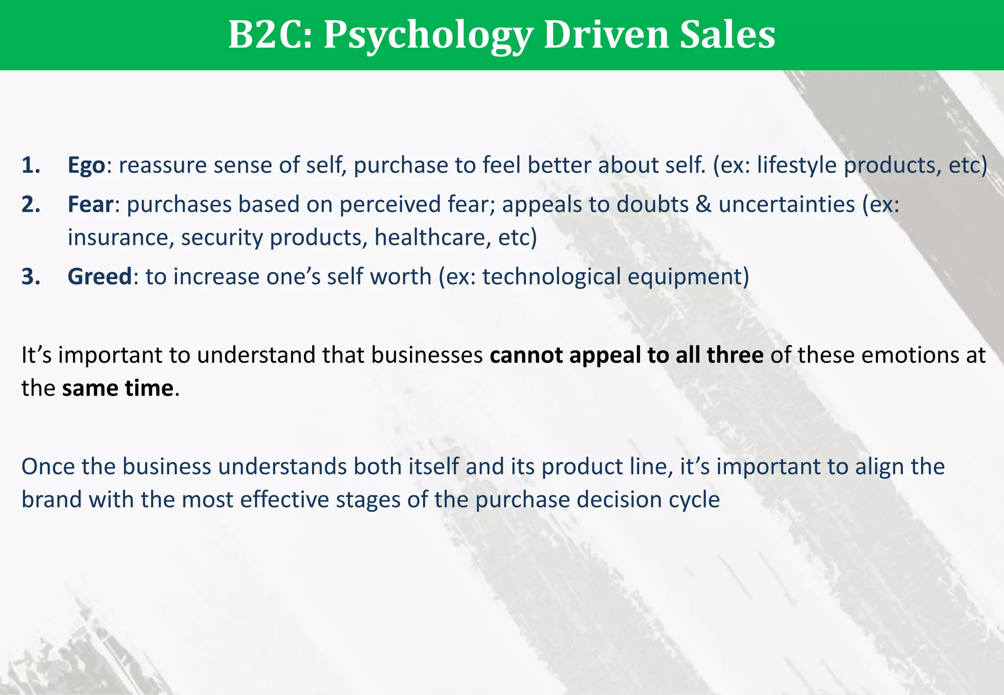 B2C: Psychology Driven Sales
1. Ego: reassure sense of self, purchase to feel better about self. (ex: lifestyle products, etc)
2. Fear: purchases based on perceived fear; appeals to doubts & uncertainties (ex:
insurance, security products, healthcare, etc)
3. Greed: to increase one’s self worth (ex: technological equipment)
It’s important to understand that businesses cannot appeal to all three of these emotions at
the same time.
Once the business understands both itself and its product line, it’s important to align the
brand with the most effective stages of the purchase decision cycle
 