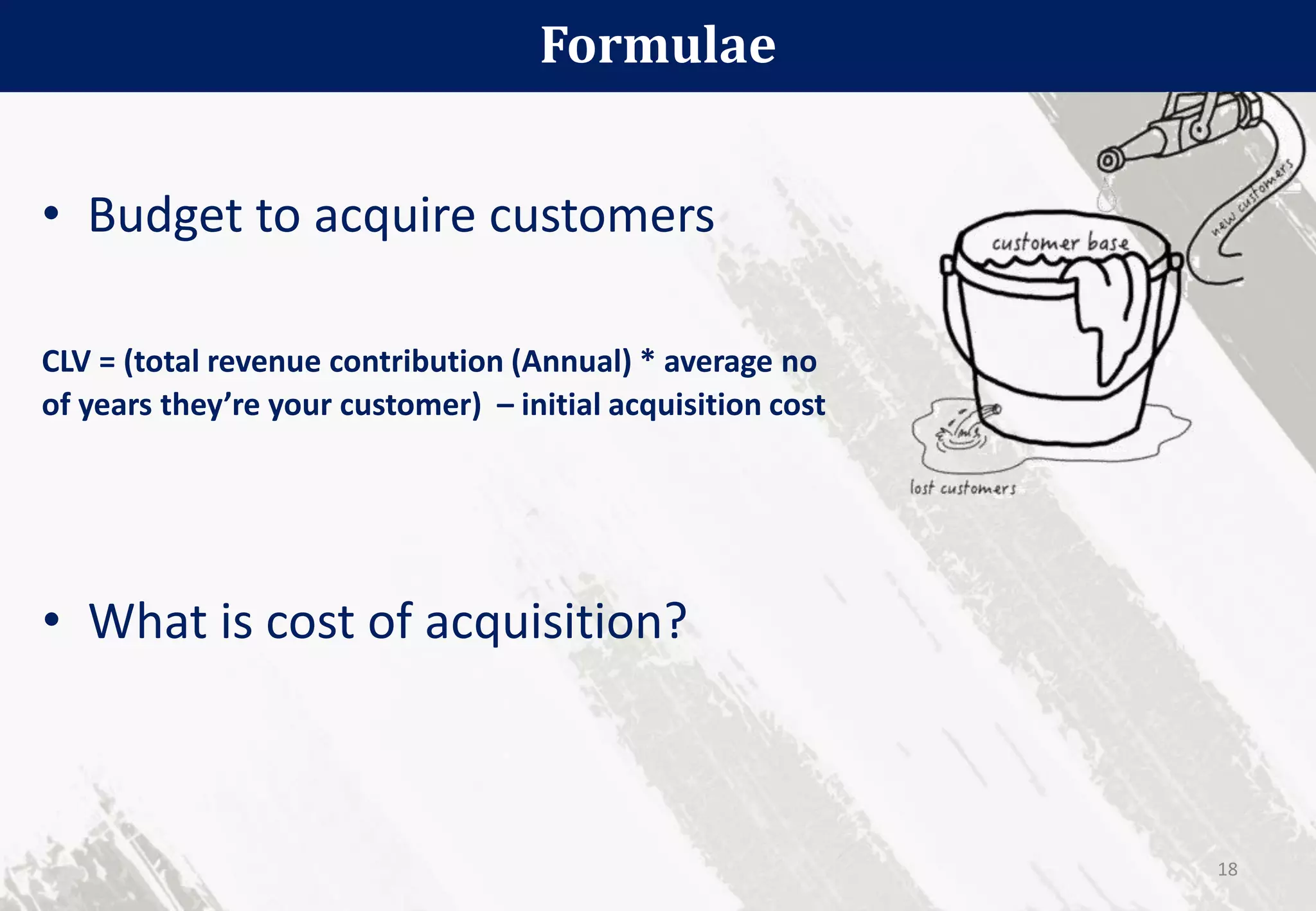 • Budget to acquire customers
CLV = (total revenue contribution (Annual) * average no
of years they’re your customer) – initial acquisition cost
Formulae
18
• What is cost of acquisition?
 
