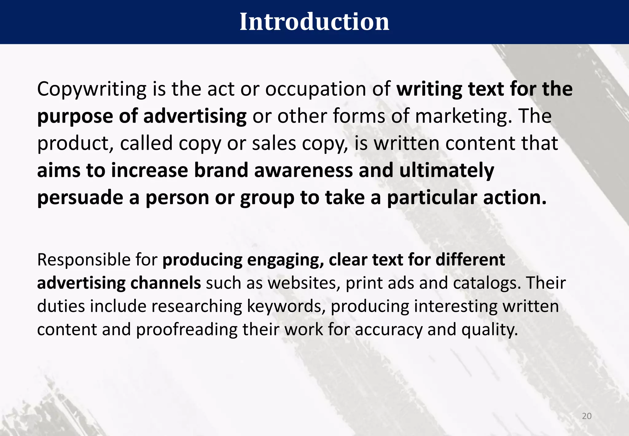 Introduction
20
Copywriting is the act or occupation of writing text for the
purpose of advertising or other forms of marketing. The
product, called copy or sales copy, is written content that
aims to increase brand awareness and ultimately
persuade a person or group to take a particular action.
Responsible for producing engaging, clear text for different
advertising channels such as websites, print ads and catalogs. Their
duties include researching keywords, producing interesting written
content and proofreading their work for accuracy and quality.
 
