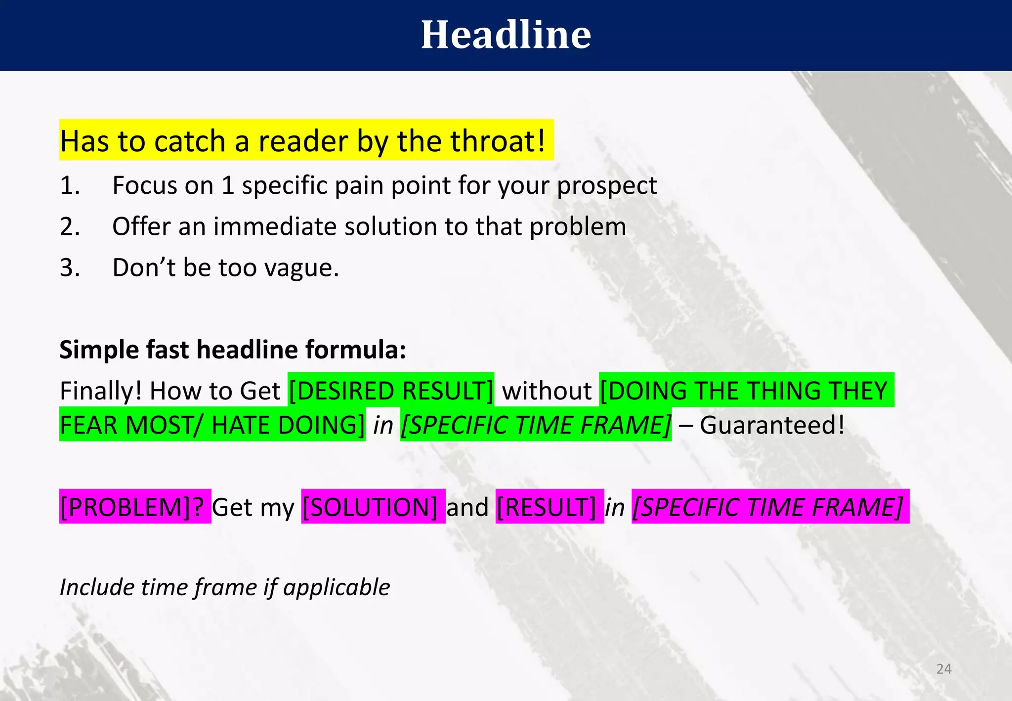 Headline
24
Has to catch a reader by the throat!
1. Focus on 1 specific pain point for your prospect
2. Offer an immediate solution to that problem
3. Don’t be too vague.
Simple fast headline formula:
Finally! How to Get [DESIRED RESULT] without [DOING THE THING THEY
FEAR MOST/ HATE DOING] in [SPECIFIC TIME FRAME] – Guaranteed!
[PROBLEM]? Get my [SOLUTION] and [RESULT] in [SPECIFIC TIME FRAME]
Include time frame if applicable
 