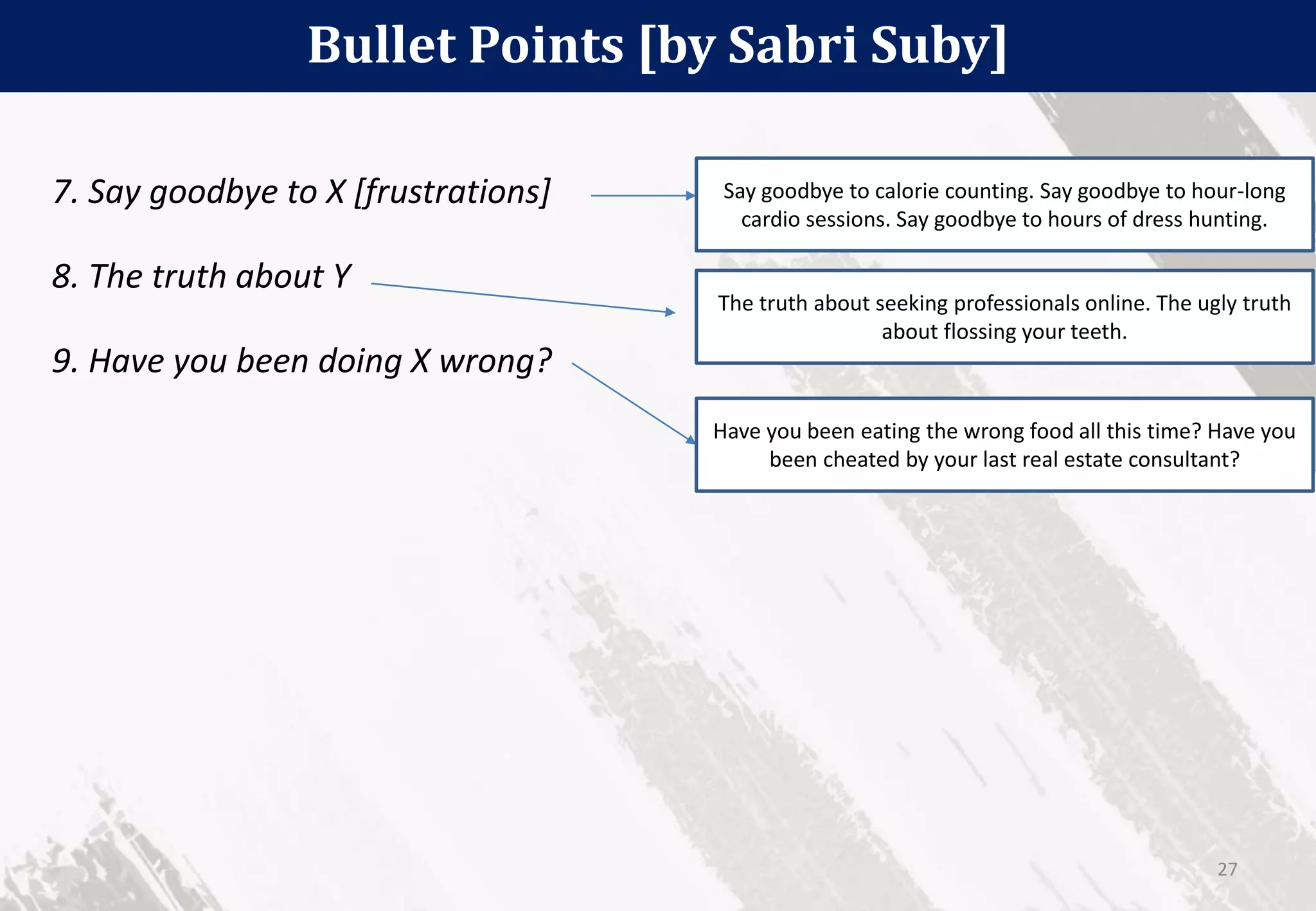Bullet Points [by Sabri Suby]
27
7. Say goodbye to X [frustrations]
8. The truth about Y
9. Have you been doing X wrong?
Say goodbye to calorie counting. Say goodbye to hour-long
cardio sessions. Say goodbye to hours of dress hunting.
The truth about seeking professionals online. The ugly truth
about flossing your teeth.
Have you been eating the wrong food all this time? Have you
been cheated by your last real estate consultant?
 