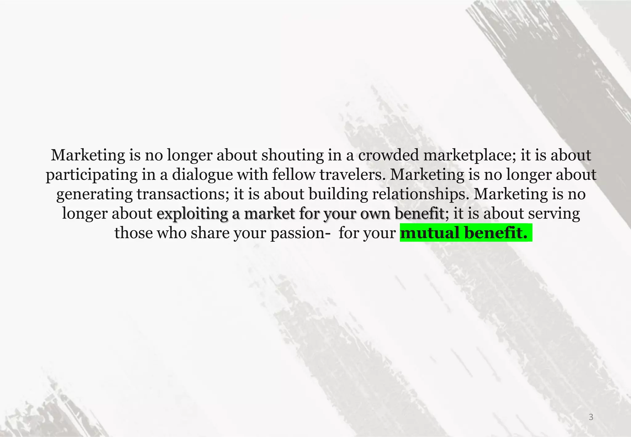 Marketing is no longer about shouting in a crowded marketplace; it is about
participating in a dialogue with fellow travelers. Marketing is no longer about
generating transactions; it is about building relationships. Marketing is no
longer about exploiting a market for your own benefit; it is about serving
those who share your passion- for your mutual benefit.
3
 