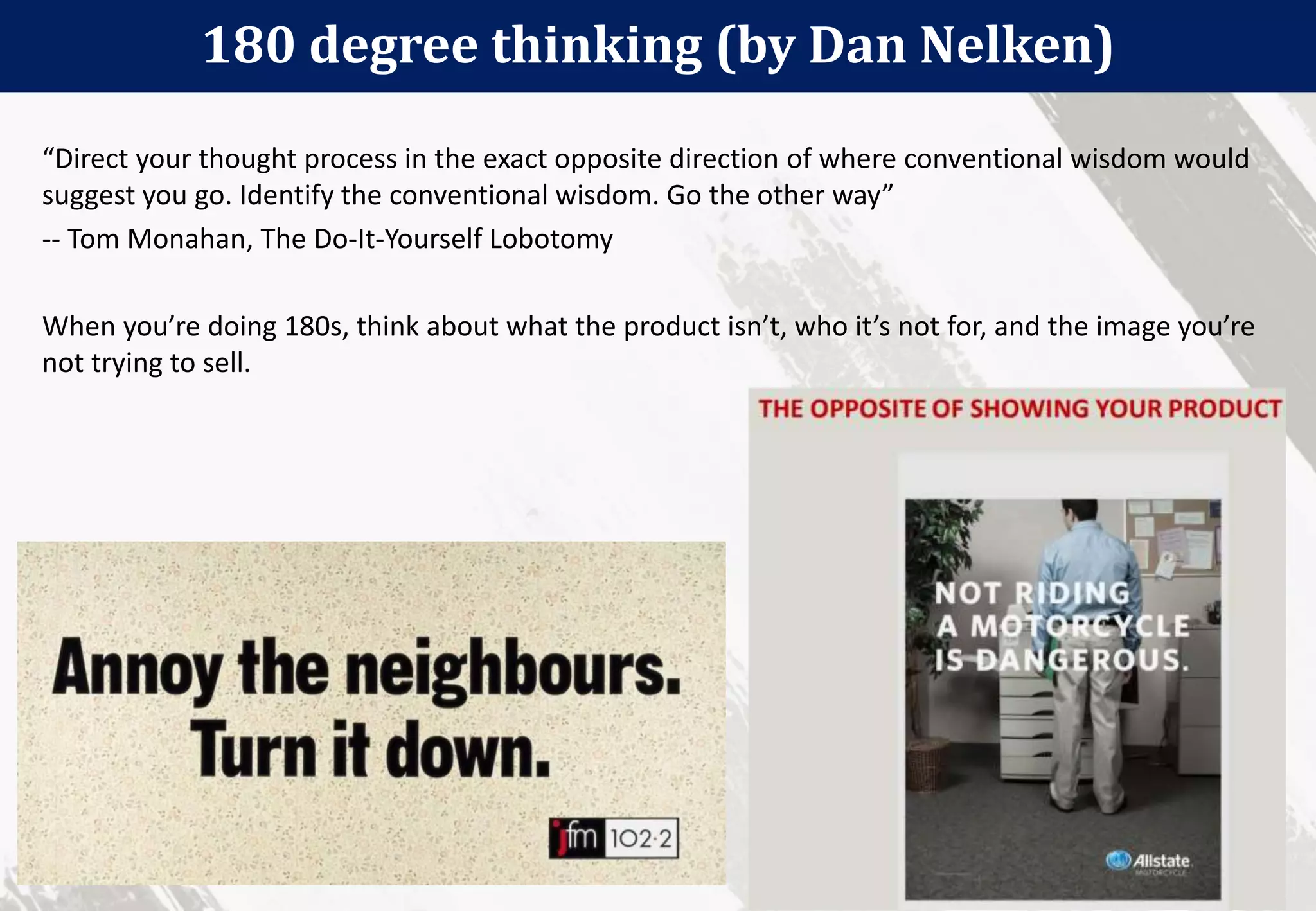 180 degree thinking (by Dan Nelken)
34
“Direct your thought process in the exact opposite direction of where conventional wisdom would
suggest you go. Identify the conventional wisdom. Go the other way”
-- Tom Monahan, The Do-It-Yourself Lobotomy
When you’re doing 180s, think about what the product isn’t, who it’s not for, and the image you’re
not trying to sell.
 